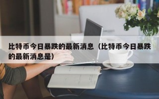 比特币今日暴跌的最新消息（比特币今日暴跌的最新消息是）