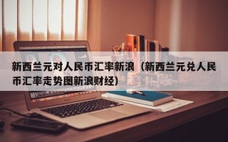 新西兰元对人民币汇率新浪（新西兰元兑人民币汇率走势图新浪财经）