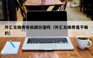 外汇兑换券有收藏价值吗（外汇兑换券是干嘛的）