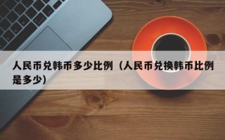 人民币兑韩币多少比例（人民币兑换韩币比例是多少）