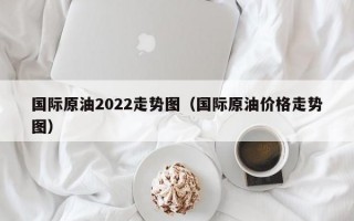 国际原油2022走势图（国际原油价格走势图）