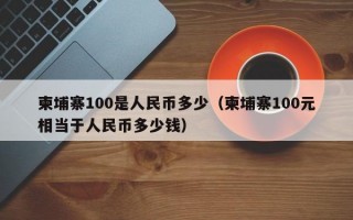 柬埔寨100是人民币多少（柬埔寨100元相当于人民币多少钱）