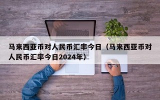 马来西亚币对人民币汇率今日（马来西亚币对人民币汇率今日2024年）