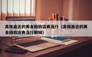 离我最近的黄金回收店典当行（离我最近的黄金回收店典当行聊城）