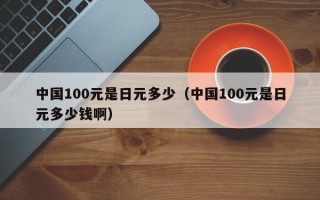 中国100元是日元多少（中国100元是日元多少钱啊）