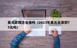 美元近期还会涨吗（2023年美元会涨到75元吗）