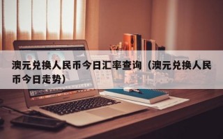 澳元兑换人民币今日汇率查询（澳元兑换人民币今日走势）