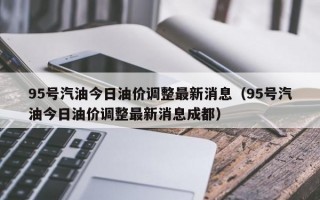 95号汽油今日油价调整最新消息（95号汽油今日油价调整最新消息成都）