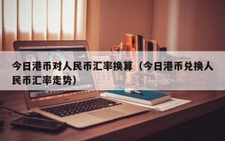 今日港币对人民币汇率换算（今日港币兑换人民币汇率走势）