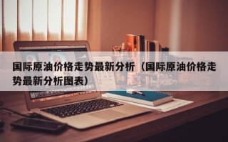 国际原油价格走势最新分析（国际原油价格走势最新分析图表）