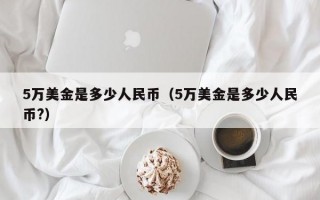 5万美金是多少人民币（5万美金是多少人民币?）