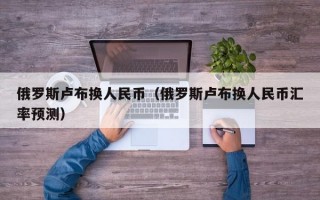 俄罗斯卢布换人民币（俄罗斯卢布换人民币汇率预测）