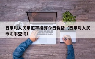 日币对人民币汇率换算今日价格（日币对人民币汇率查询）