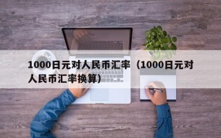 1000日元对人民币汇率（1000日元对人民币汇率换算）