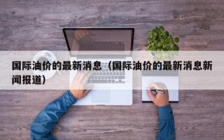 国际油价的最新消息（国际油价的最新消息新闻报道）