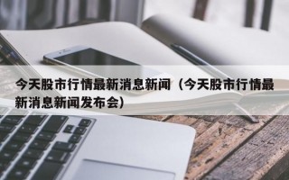 今天股市行情最新消息新闻（今天股市行情最新消息新闻发布会）