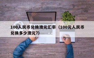 100人民币兑换澳元汇率（100元人民币兑换多少澳元?）