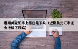 近期美元汇率上涨还是下跌（近期美元汇率还会持续下跌吗）