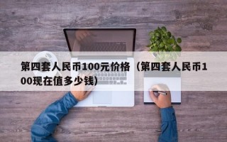 第四套人民币100元价格（第四套人民币100现在值多少钱）