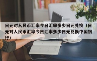 日元对人民币汇率今日汇率多少日元兑换（日元对人民币汇率今日汇率多少日元兑换中国银行）