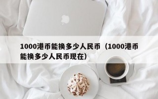 1000港币能换多少人民币（1000港币能换多少人民币现在）