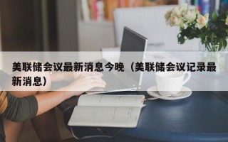 美联储会议最新消息今晚（美联储会议记录最新消息）