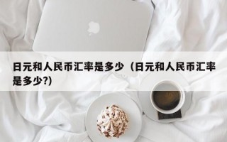 日元和人民币汇率是多少（日元和人民币汇率是多少?）