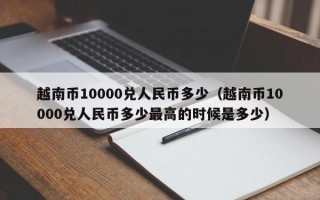 越南币10000兑人民币多少（越南币10000兑人民币多少最高的时候是多少）