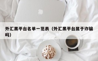 外汇黑平台名单一览表（外汇黑平台属于诈骗吗）