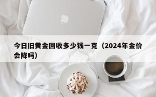 今日旧黄金回收多少钱一克（2024年金价会降吗）