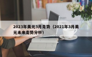 2023年美元3月走势（2021年3月美元未来走势分析）