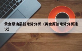 黄金原油最新走势分析（黄金原油走势分析建议）