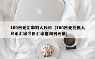 100日元汇率对人民币（100日元兑换人民币汇率今日汇率查询日元最）