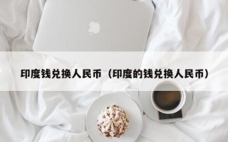 印度钱兑换人民币（印度的钱兑换人民币）