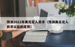 预测2021年美元兑人民币（预测美元兑人民币以后的走势）