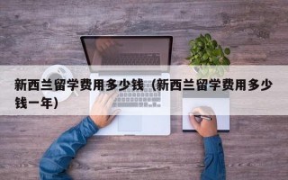 新西兰留学费用多少钱（新西兰留学费用多少钱一年）