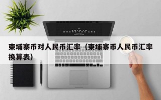 柬埔寨币对人民币汇率（柬埔寨币人民币汇率换算表）