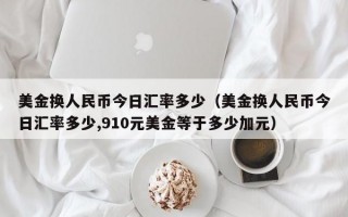 美金换人民币今日汇率多少（美金换人民币今日汇率多少,910元美金等于多少加元）