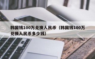 韩国钱100万兑换人民币（韩国钱100万兑换人民币多少钱）