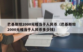 巴基斯坦2000元相当于人民币（巴基斯坦2000元相当于人民币多少钱）