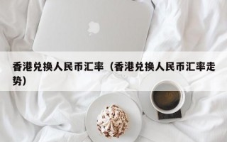 香港兑换人民币汇率（香港兑换人民币汇率走势）