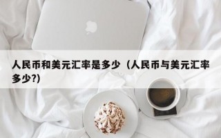 人民币和美元汇率是多少（人民币与美元汇率多少?）