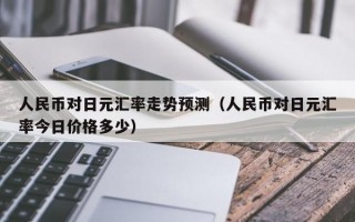 人民币对日元汇率走势预测（人民币对日元汇率今日价格多少）