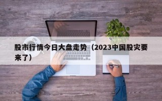 股市行情今日大盘走势（2023中国股灾要来了）