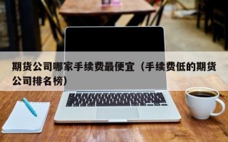 期货公司哪家手续费最便宜（手续费低的期货公司排名榜）