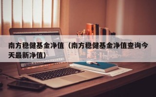 南方稳健基金净值（南方稳健基金净值查询今天最新净值）