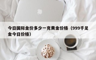 今日国际金价多少一克黄金价格（999千足金今日价格）