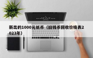 新出的1000元纸币（旧钱币回收价格表2023年）