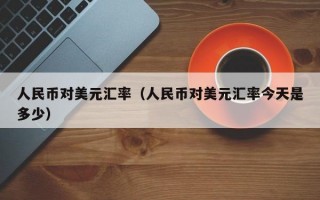 人民币对美元汇率（人民币对美元汇率今天是多少）