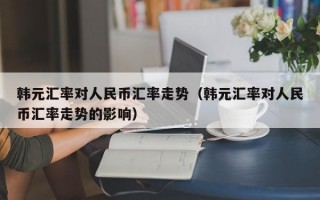 韩元汇率对人民币汇率走势（韩元汇率对人民币汇率走势的影响）